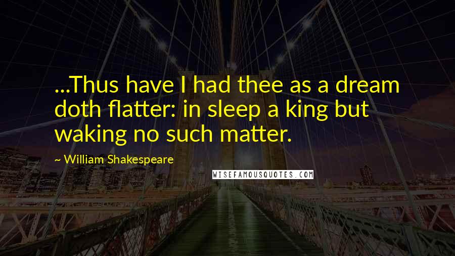 William Shakespeare Quotes: ...Thus have I had thee as a dream doth flatter: in sleep a king but waking no such matter.