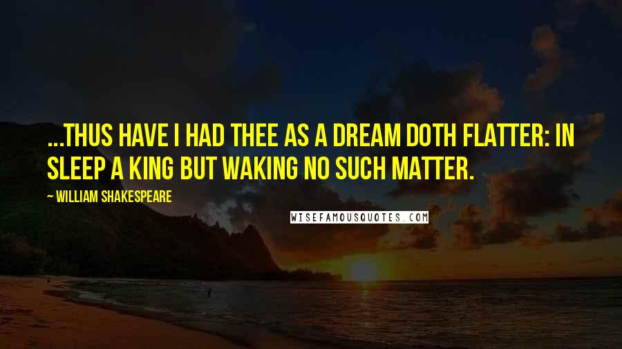 William Shakespeare Quotes: ...Thus have I had thee as a dream doth flatter: in sleep a king but waking no such matter.