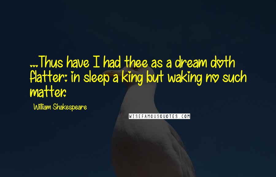 William Shakespeare Quotes: ...Thus have I had thee as a dream doth flatter: in sleep a king but waking no such matter.