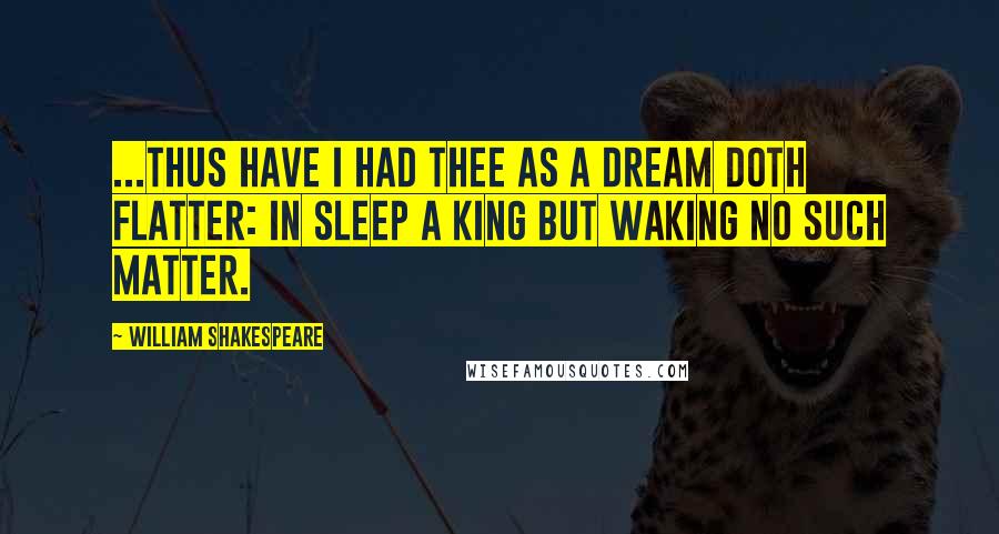 William Shakespeare Quotes: ...Thus have I had thee as a dream doth flatter: in sleep a king but waking no such matter.