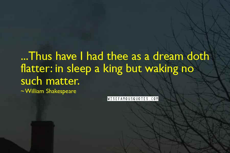 William Shakespeare Quotes: ...Thus have I had thee as a dream doth flatter: in sleep a king but waking no such matter.