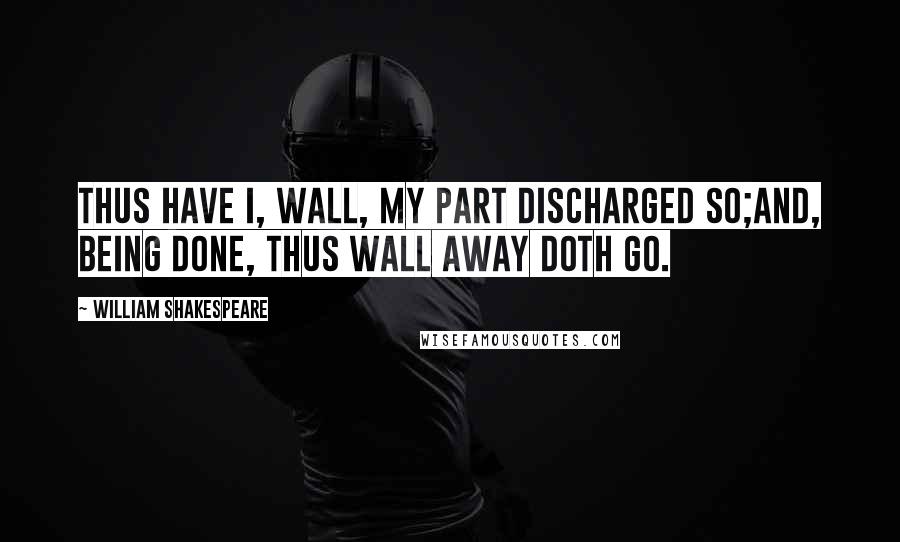 William Shakespeare Quotes: Thus have I, Wall, my part discharged so;And, being done, thus Wall away doth go.