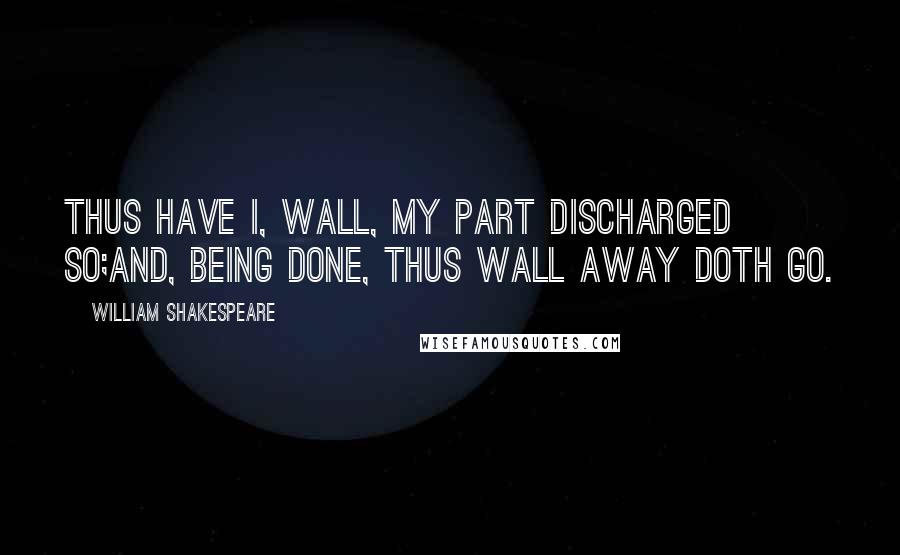 William Shakespeare Quotes: Thus have I, Wall, my part discharged so;And, being done, thus Wall away doth go.