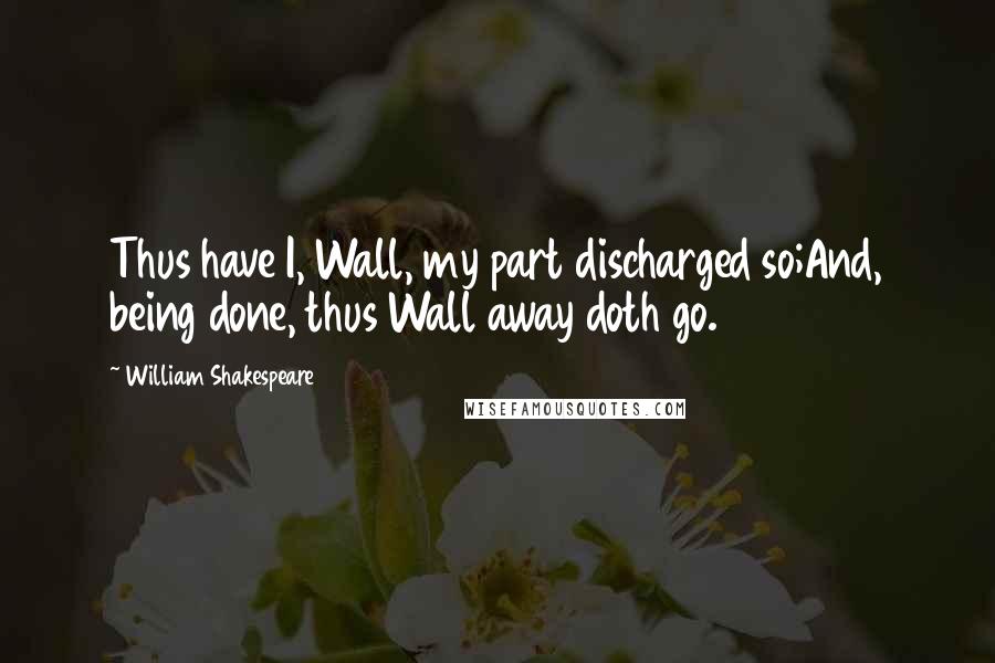 William Shakespeare Quotes: Thus have I, Wall, my part discharged so;And, being done, thus Wall away doth go.