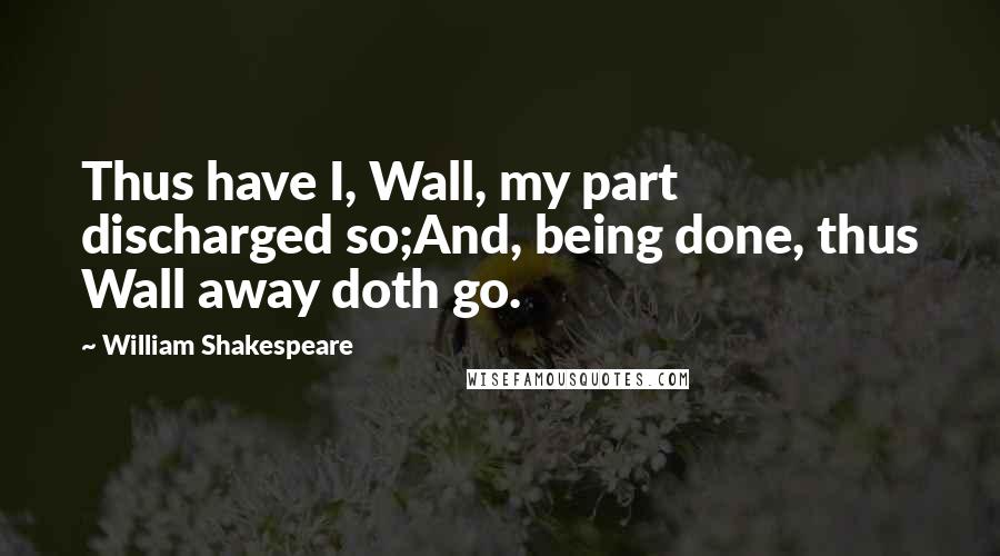 William Shakespeare Quotes: Thus have I, Wall, my part discharged so;And, being done, thus Wall away doth go.