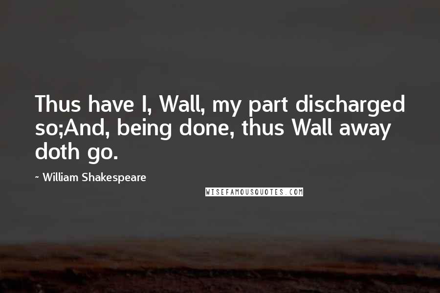 William Shakespeare Quotes: Thus have I, Wall, my part discharged so;And, being done, thus Wall away doth go.