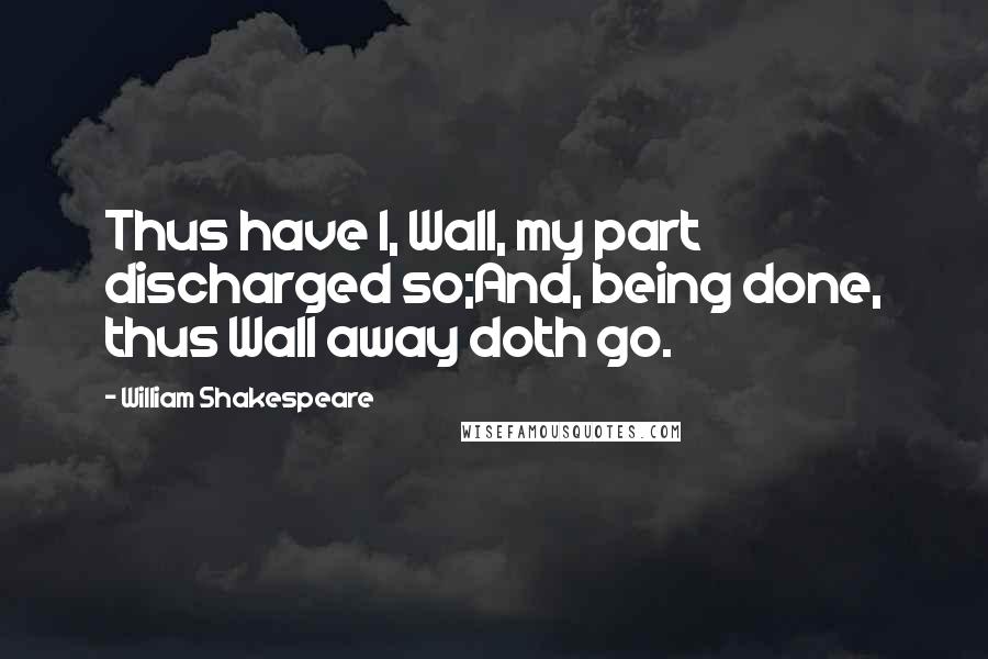 William Shakespeare Quotes: Thus have I, Wall, my part discharged so;And, being done, thus Wall away doth go.