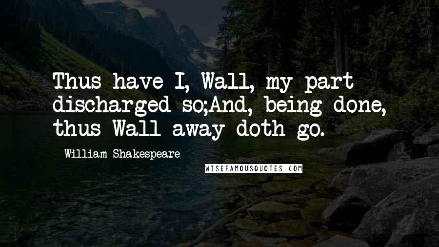 William Shakespeare Quotes: Thus have I, Wall, my part discharged so;And, being done, thus Wall away doth go.