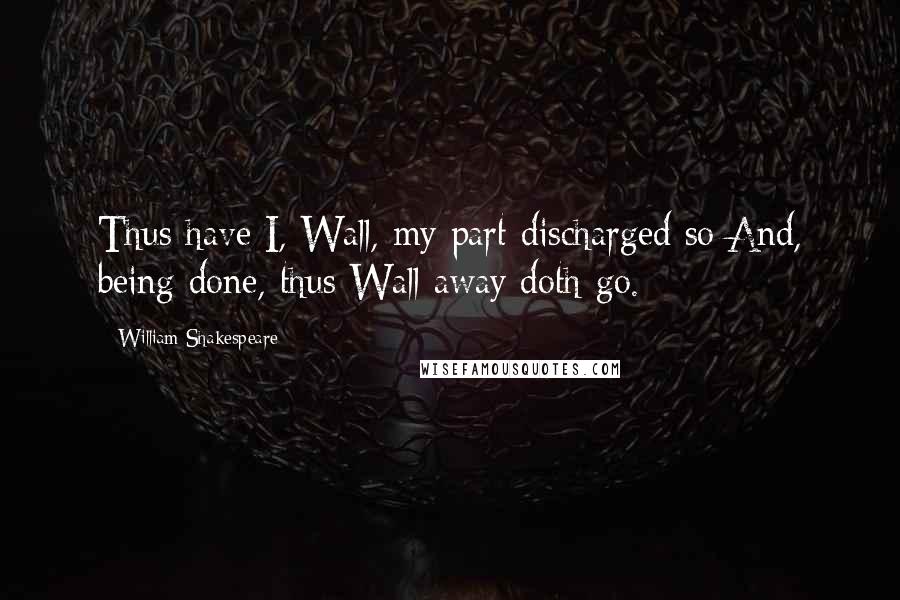 William Shakespeare Quotes: Thus have I, Wall, my part discharged so;And, being done, thus Wall away doth go.