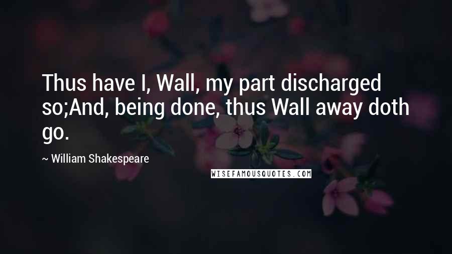 William Shakespeare Quotes: Thus have I, Wall, my part discharged so;And, being done, thus Wall away doth go.
