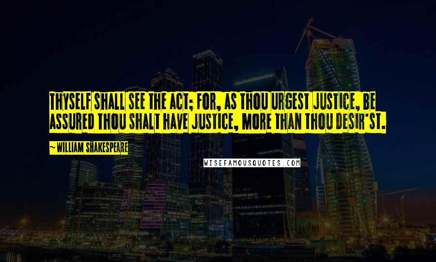 William Shakespeare Quotes: Thyself shall see the act; For, as thou urgest justice, be assured Thou shalt have justice, more than thou desir'st.