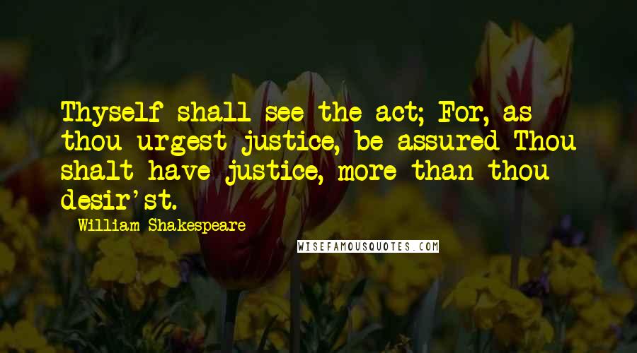 William Shakespeare Quotes: Thyself shall see the act; For, as thou urgest justice, be assured Thou shalt have justice, more than thou desir'st.