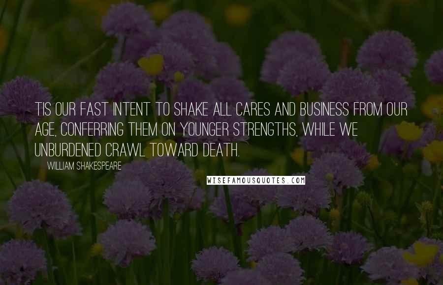 William Shakespeare Quotes: Tis our fast intent To shake all cares and business from our age, Conferring them on younger strengths, while we Unburdened crawl toward death.
