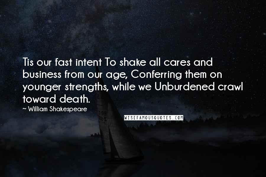 William Shakespeare Quotes: Tis our fast intent To shake all cares and business from our age, Conferring them on younger strengths, while we Unburdened crawl toward death.