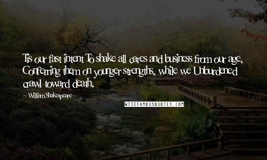 William Shakespeare Quotes: Tis our fast intent To shake all cares and business from our age, Conferring them on younger strengths, while we Unburdened crawl toward death.