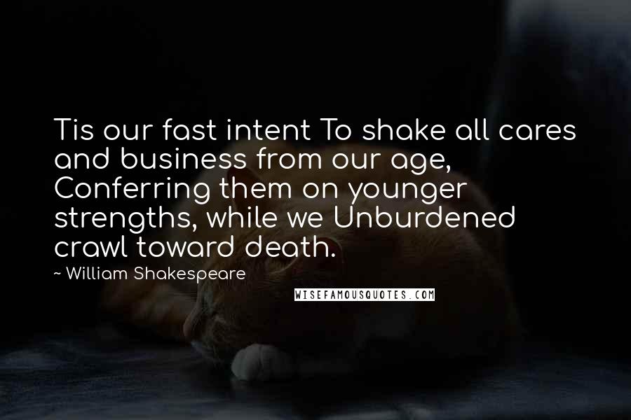 William Shakespeare Quotes: Tis our fast intent To shake all cares and business from our age, Conferring them on younger strengths, while we Unburdened crawl toward death.
