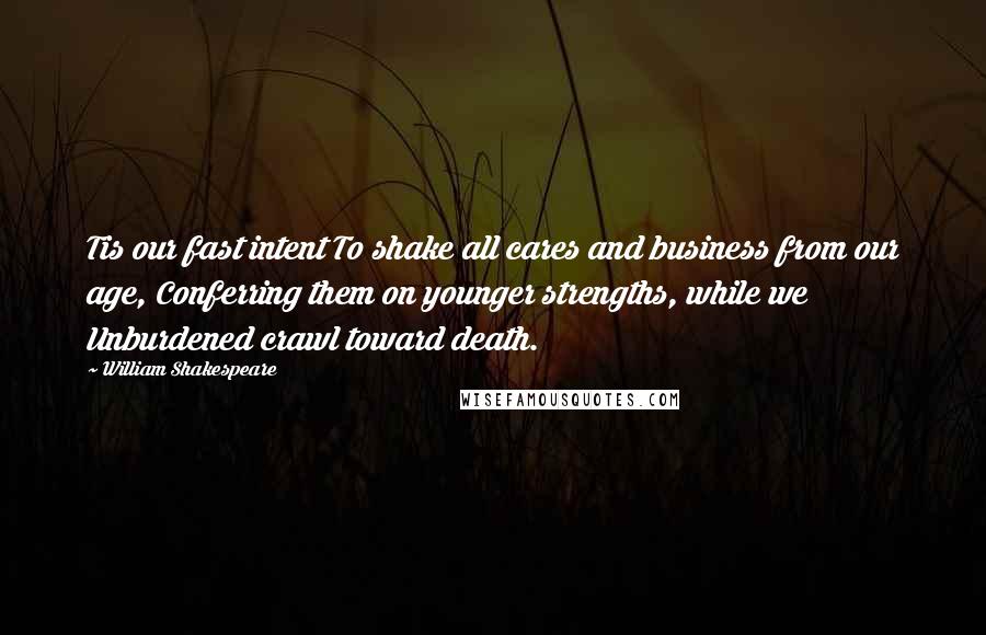 William Shakespeare Quotes: Tis our fast intent To shake all cares and business from our age, Conferring them on younger strengths, while we Unburdened crawl toward death.
