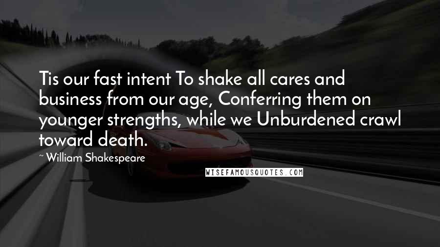William Shakespeare Quotes: Tis our fast intent To shake all cares and business from our age, Conferring them on younger strengths, while we Unburdened crawl toward death.