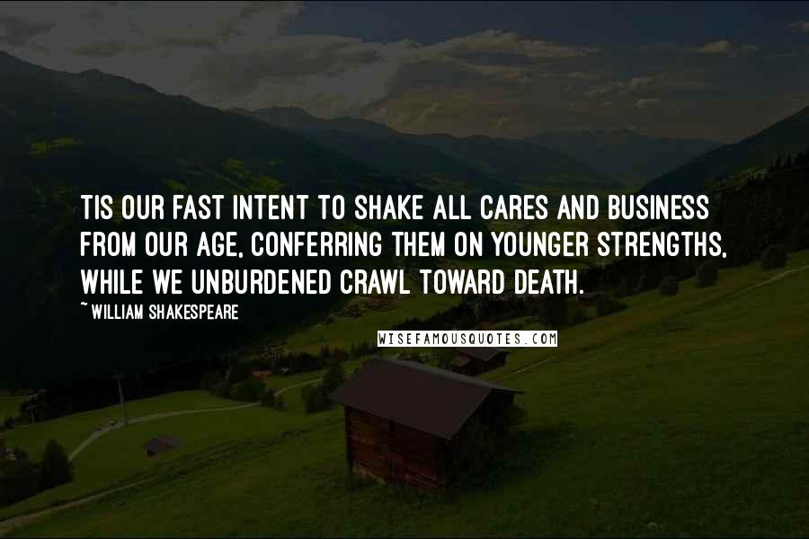 William Shakespeare Quotes: Tis our fast intent To shake all cares and business from our age, Conferring them on younger strengths, while we Unburdened crawl toward death.
