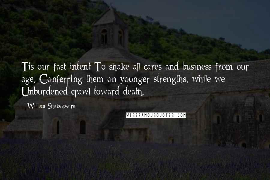 William Shakespeare Quotes: Tis our fast intent To shake all cares and business from our age, Conferring them on younger strengths, while we Unburdened crawl toward death.