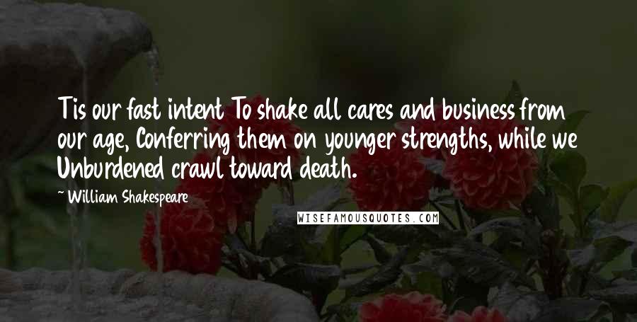 William Shakespeare Quotes: Tis our fast intent To shake all cares and business from our age, Conferring them on younger strengths, while we Unburdened crawl toward death.