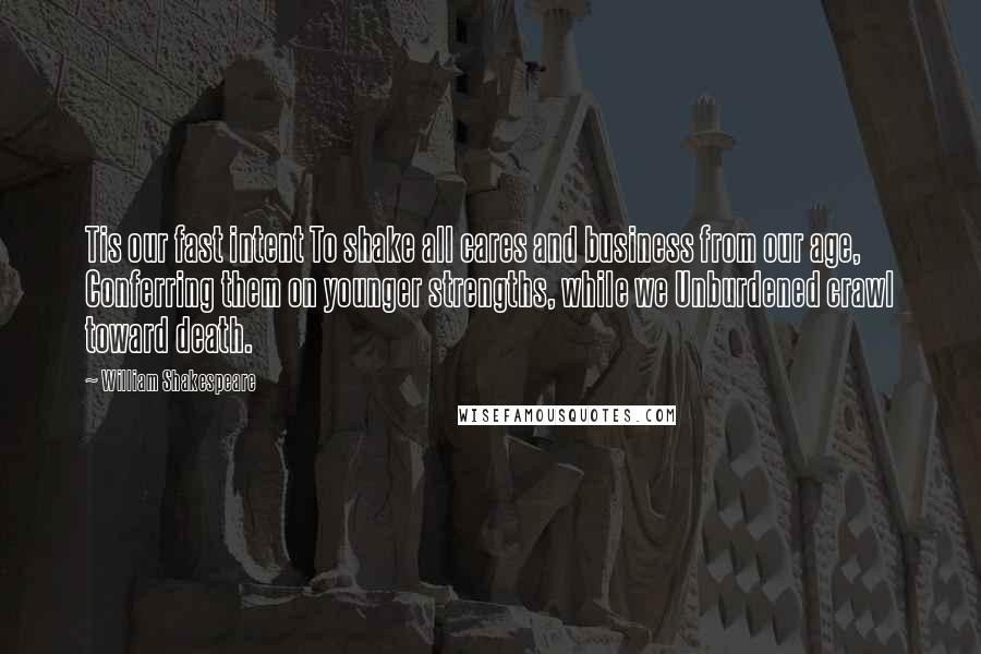 William Shakespeare Quotes: Tis our fast intent To shake all cares and business from our age, Conferring them on younger strengths, while we Unburdened crawl toward death.