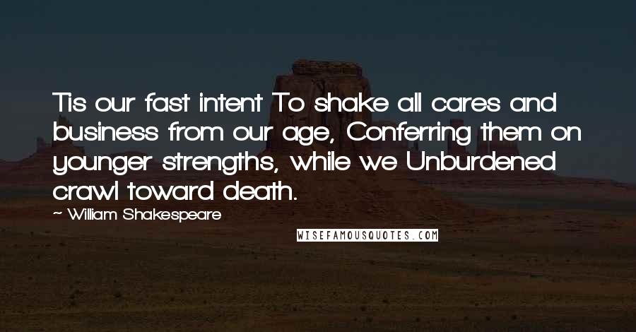 William Shakespeare Quotes: Tis our fast intent To shake all cares and business from our age, Conferring them on younger strengths, while we Unburdened crawl toward death.