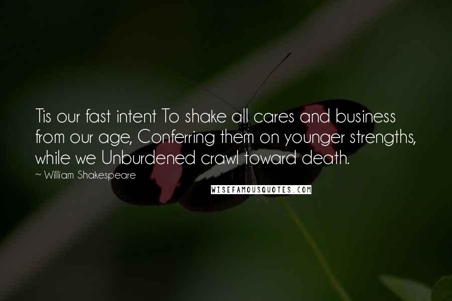 William Shakespeare Quotes: Tis our fast intent To shake all cares and business from our age, Conferring them on younger strengths, while we Unburdened crawl toward death.