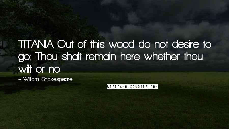 William Shakespeare Quotes: TITANIA Out of this wood do not desire to go; Thou shalt remain here whether thou wilt or no.