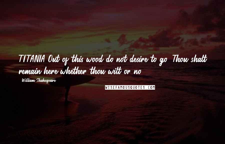 William Shakespeare Quotes: TITANIA Out of this wood do not desire to go; Thou shalt remain here whether thou wilt or no.