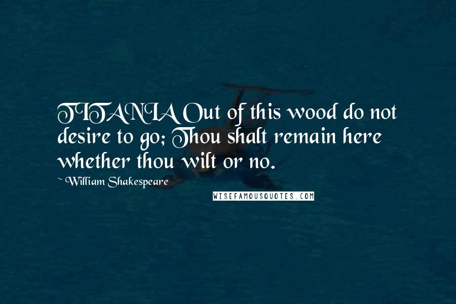 William Shakespeare Quotes: TITANIA Out of this wood do not desire to go; Thou shalt remain here whether thou wilt or no.