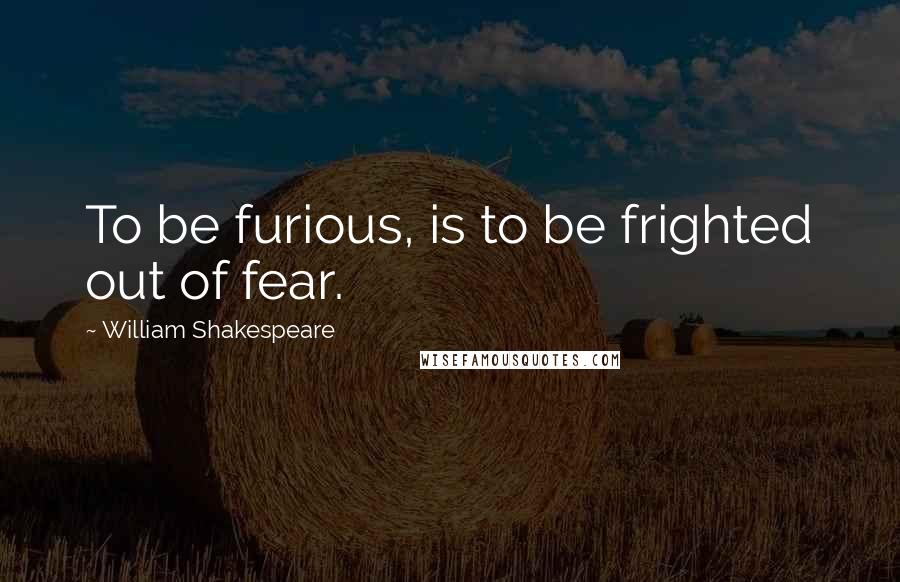 William Shakespeare Quotes: To be furious, is to be frighted out of fear.