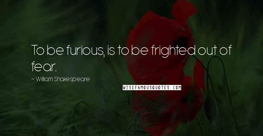 William Shakespeare Quotes: To be furious, is to be frighted out of fear.