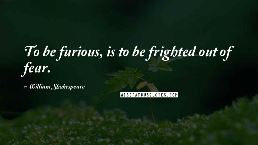 William Shakespeare Quotes: To be furious, is to be frighted out of fear.
