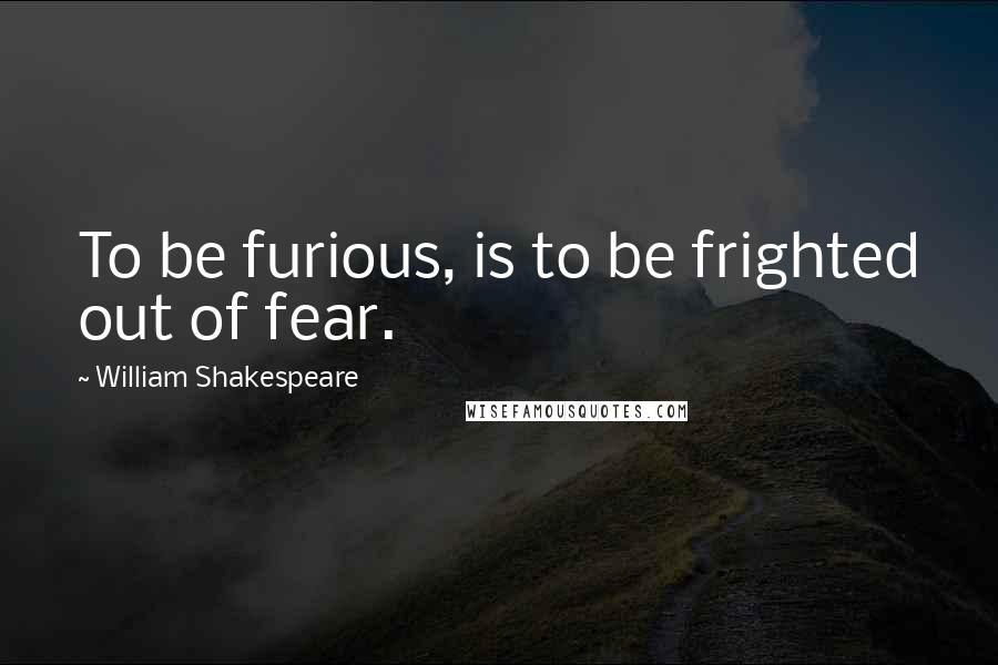 William Shakespeare Quotes: To be furious, is to be frighted out of fear.