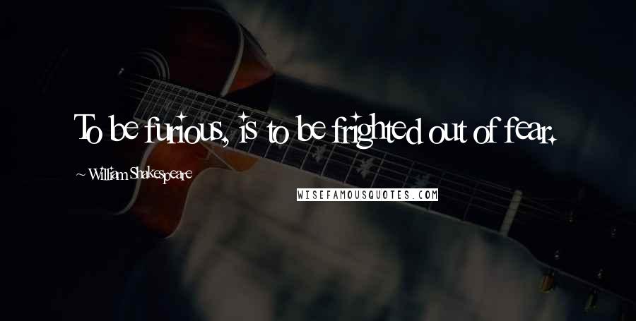 William Shakespeare Quotes: To be furious, is to be frighted out of fear.