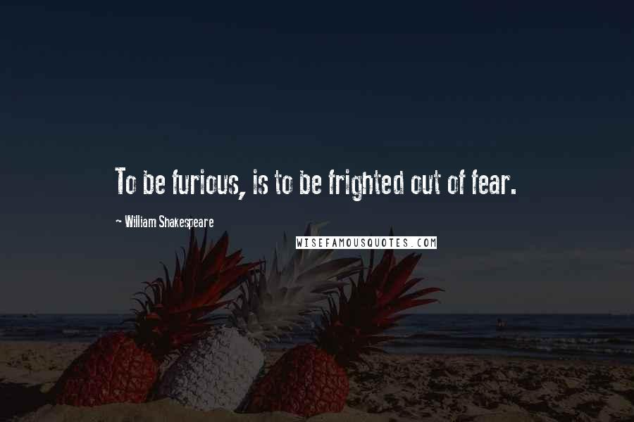 William Shakespeare Quotes: To be furious, is to be frighted out of fear.