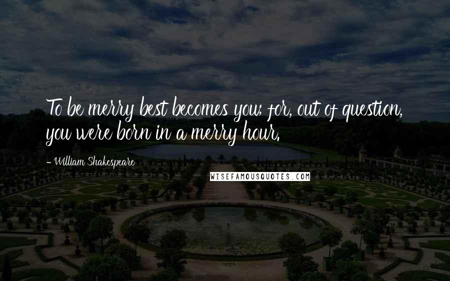 William Shakespeare Quotes: To be merry best becomes you; for, out of question, you were born in a merry hour.