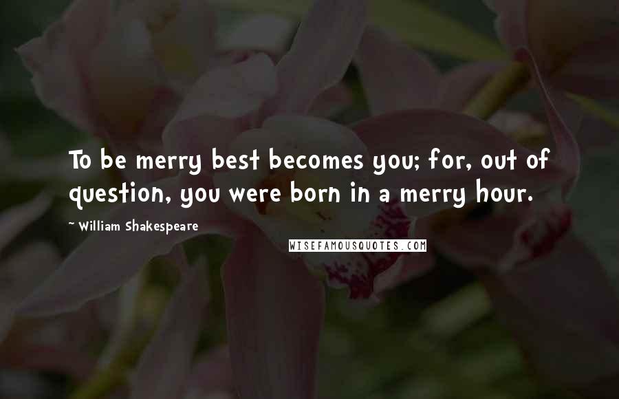 William Shakespeare Quotes: To be merry best becomes you; for, out of question, you were born in a merry hour.