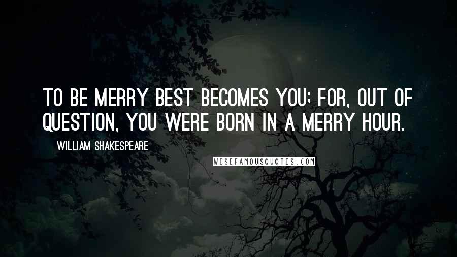 William Shakespeare Quotes: To be merry best becomes you; for, out of question, you were born in a merry hour.