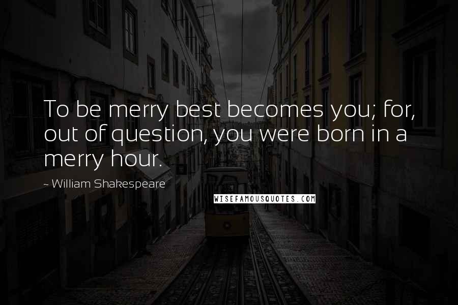 William Shakespeare Quotes: To be merry best becomes you; for, out of question, you were born in a merry hour.