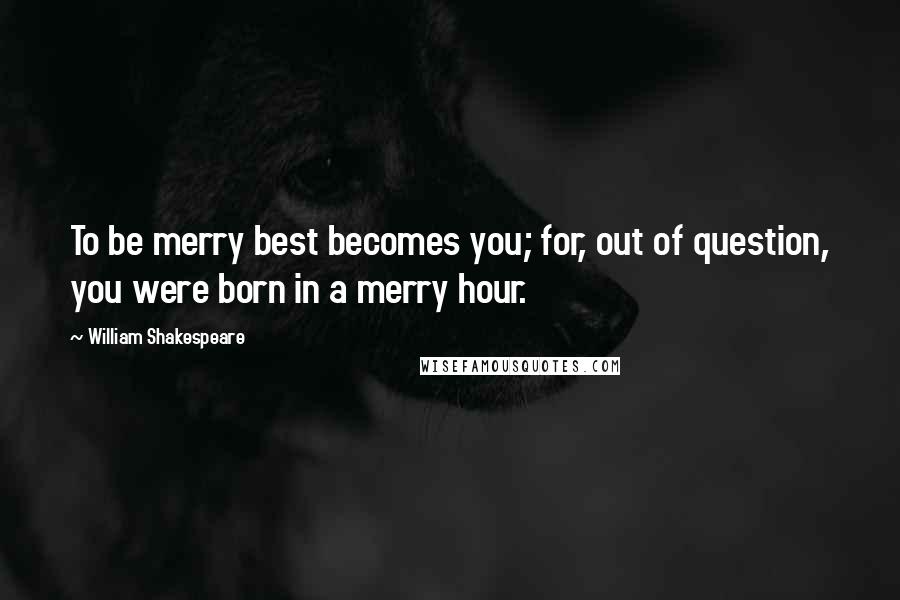 William Shakespeare Quotes: To be merry best becomes you; for, out of question, you were born in a merry hour.