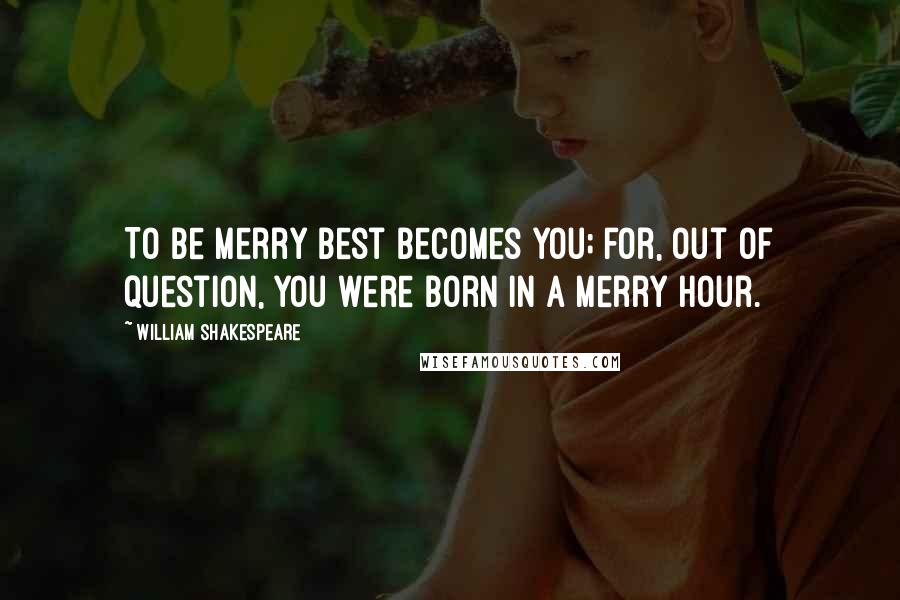 William Shakespeare Quotes: To be merry best becomes you; for, out of question, you were born in a merry hour.