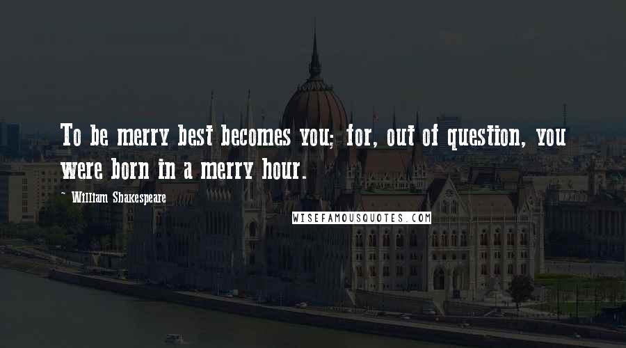 William Shakespeare Quotes: To be merry best becomes you; for, out of question, you were born in a merry hour.