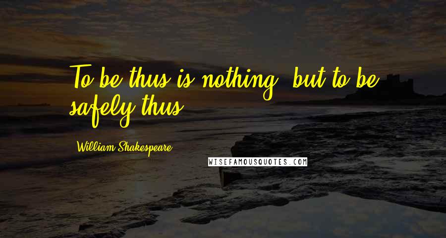 William Shakespeare Quotes: To be thus is nothing, but to be safely thus...