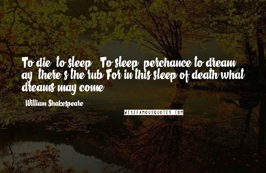 William Shakespeare Quotes: To die, to sleep - To sleep, perchance to dream - ay, there's the rub,For in this sleep of death what dreams may come ...