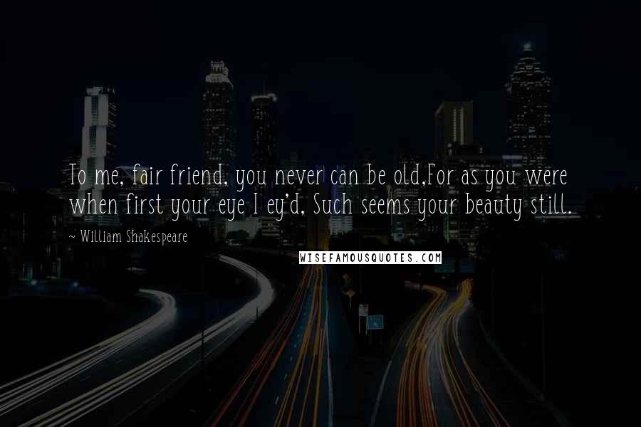 William Shakespeare Quotes: To me, fair friend, you never can be old,For as you were when first your eye I ey'd, Such seems your beauty still.