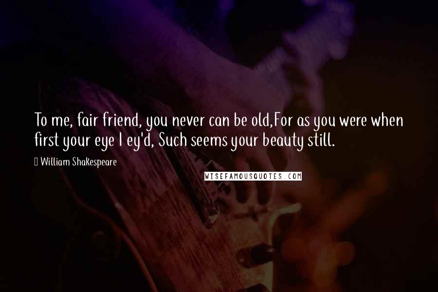 William Shakespeare Quotes: To me, fair friend, you never can be old,For as you were when first your eye I ey'd, Such seems your beauty still.