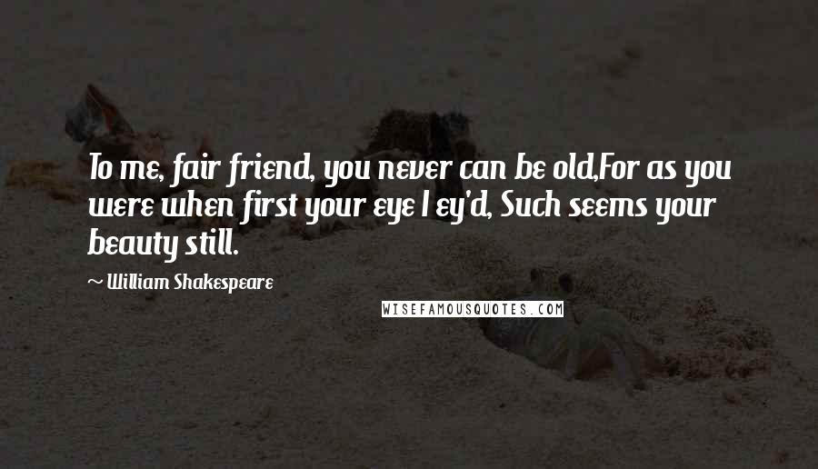 William Shakespeare Quotes: To me, fair friend, you never can be old,For as you were when first your eye I ey'd, Such seems your beauty still.