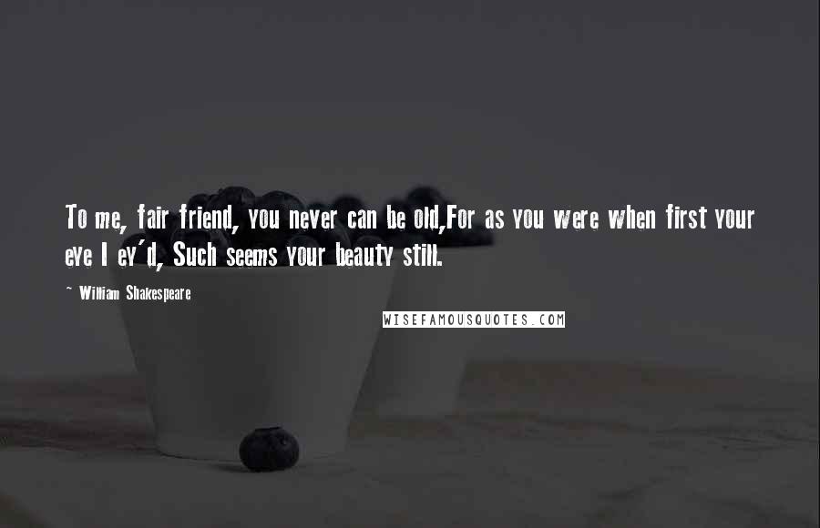 William Shakespeare Quotes: To me, fair friend, you never can be old,For as you were when first your eye I ey'd, Such seems your beauty still.